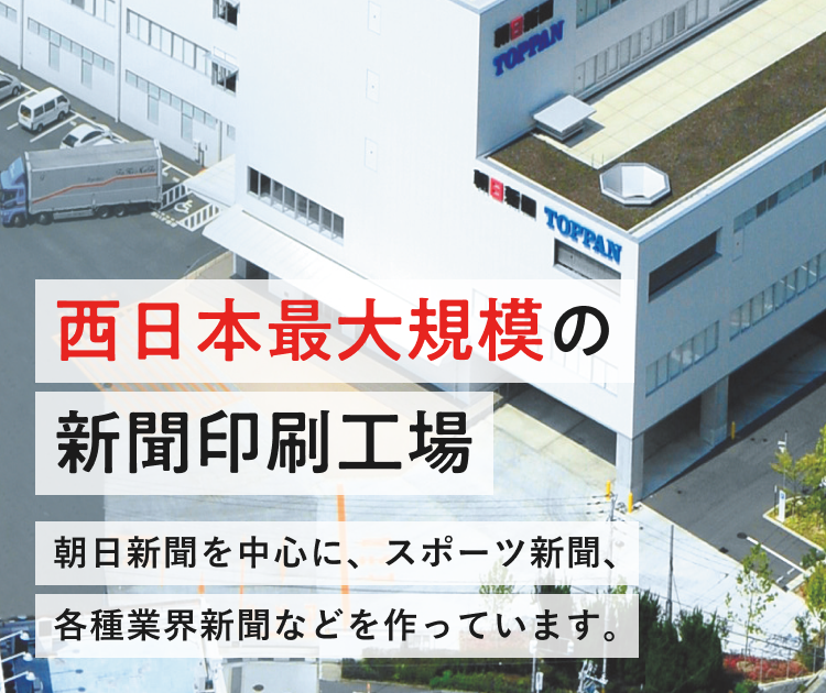 西日本最大規模の新聞印刷工場 一般の新聞やスポーツ新聞など、11種類の幅広い新聞をつくっています。